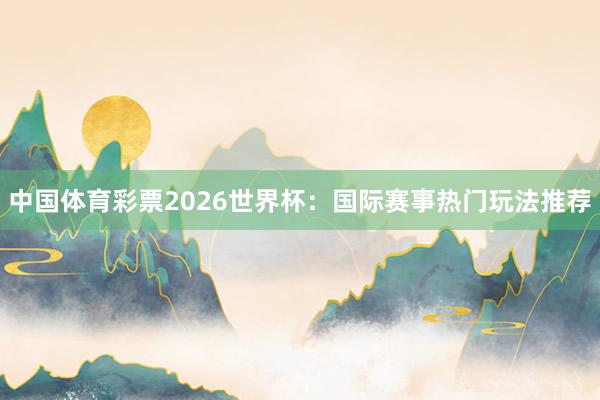 中国体育彩票2026世界杯：国际赛事热门玩法推荐
