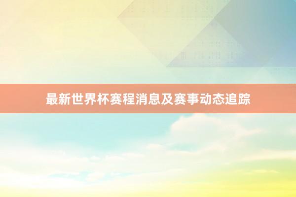 最新世界杯赛程消息及赛事动态追踪